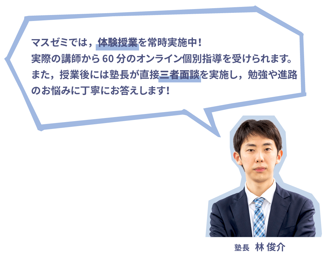 マスゼミ®︎では，体験授業を常時実施中！実際の講師から 60 分のオンライン個別指導を受けられます。また，授業後には塾長が直接三者面談を実施し，勉強や進路のお悩みに丁寧にお答えします！